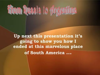 Up next this presentation it’s going to show you how I ended at this marvelous place of South America  … From Russia to Argentina 