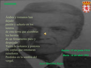 CORDOBA




Árabes y romanos han
dejado
pasión y señorío en los
toreros
de esta tierra que alumbran
los luceros
de un firmamento puro y
despejado.
Tierra de soleares y pintores
De coplas que entonaran                      Nación 17 de junio 1918
ruiseñores
                                              Murió 10 de abril 1991
Perdidos en la sombra del
vergel.
                             Juan Morales Rojas
 