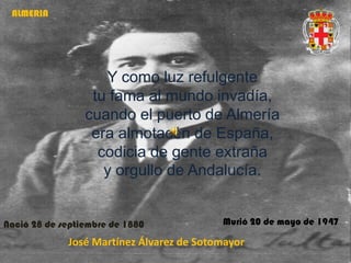 ALMERIA




                    Y como luz refulgente
                  tu fama al mundo invadía,
                 cuando el puerto de Almería
                  era almotacén de España,
                   codicia de gente extraña
                    y orgullo de Andalucía.


Nació 28 de septiembre de 1880            Murió 20 de mayo de 1947

             José Martínez Álvarez de Sotomayor
 