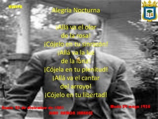 HUELVA
                      Alegría Nocturna

                      ¡Allá va el olor
                        de la rosa!
                  ¡Cójelo en tu sinrazón!
                       ¡Allá va la luz
                        de la luna!
                  ¡Cójela en tu plenitud!
                     ¡Allá va el cantar
                        del arroyo!
                  ¡Cójelo en tu libertad!
Nació 23 de diciembre de 1881               Murió 29 mayo 1958
                      JUAN RAMON JIMENEZ
 