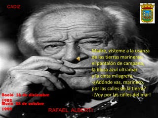 CADIZ
Madre, vísteme a la usanza
de las tierras marineras:
el pantalón de campana,
la blusa azul ultramar
y la cinta milagrera.
-¿Adónde vas, marinero,
por las calles de la tierra?
-¡Voy por las calles del mar!
RRAFAEL ALBERTI
Nació 16 de diciembre
1902
Murió 28 de octubre
1999
 