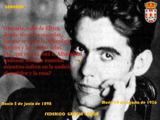GRANADA
Granada, calle de Elvira,
donde viven las manolas,
las que se van a la Alhambra,
las tres y las cuatro solas.
¡Ay, qué oscura está la Alhambra!
¿Adónde irán las manolas
mientras sufren en la umbría
el surtidor y la rosa?
FEDERICO GRACIA LORCA
Nació 5 de junio de 1898 Murió 19 de agosto de 1936
 