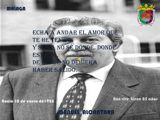 Echa a andar el amor que
te he tenido
y se va no sé dónde. Donde
estaba.
De donde no debiera
haber salido.
MALAGA
MANUEL ALCANTARA
Nació 10 de enero de1928 Aun vive tiene 85 años
 