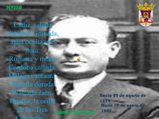Cádiz, salada
claridad; Granada,
agua oculta que
llora.
Romana y mora,
Córdoba callada.
Málaga cantaora.
Almería dorada.
Plateado Jaén.
Huelva, la orilla
de las Tres MANUEL MACHADO
SEVILLA
Nació 29 de agosto de
1874
Murió 19 de enero de
1947
 