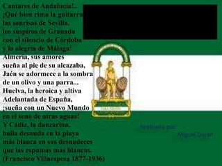 Cantares de Andalucía!..
¡Qué bien rima la guitarra
las sonrisas de Sevilla,
los suspiros de Granada
con el silencio de Córdoba
y la alegría de Málaga!
Almería, sus amores
sueña al pie de su alcazaba,
Jaén se adormece a la sombra
de un olivo y una parra...
Huelva, la heroica y altiva
Adelantada de España,
¡sueña con un Nuevo Mundo
en el seno de otras aguas!
Y Cádiz, la danzarina,
baila desnuda en la playa
más blanca en sus desnudeces
que las espumas más blancas.
(Francisco Villaespesa 1877-1936)
Realizado por:
Miguel Durán
 