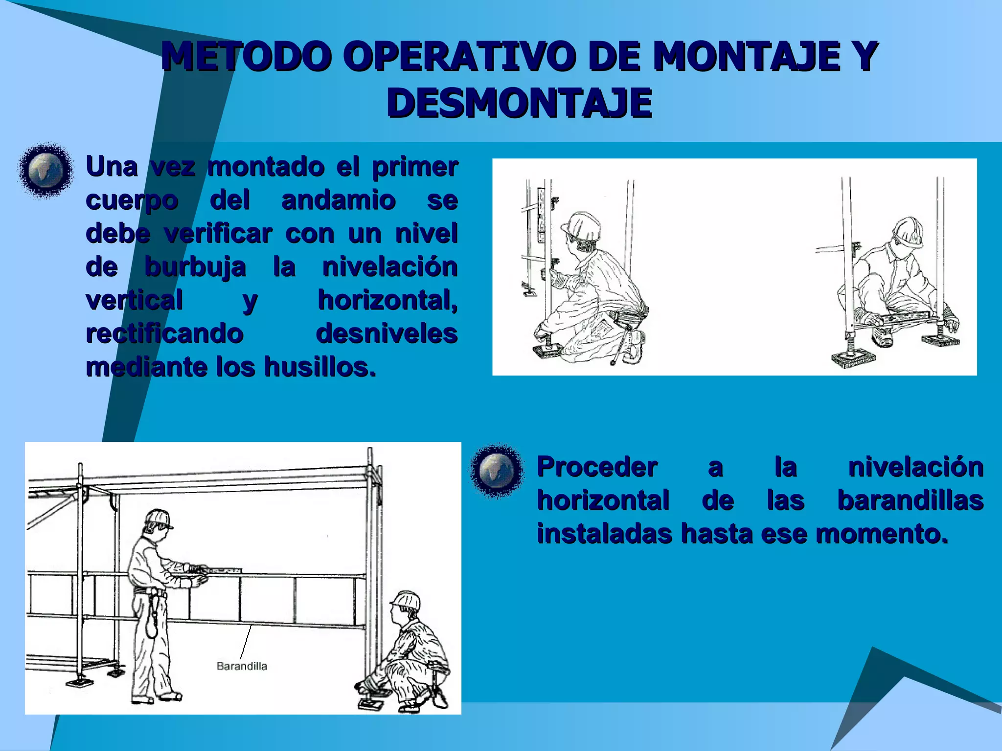 METODO OPERATIVO DE MONTAJE Y DESMONTAJE Una vez montado el primer cuerpo del andamio se debe verificar con un nivel de burbuja la nivelación vertical y horizontal, rectificando desniveles mediante los husillos. Proceder a la nivelación horizontal de las barandillas instaladas hasta ese momento. 