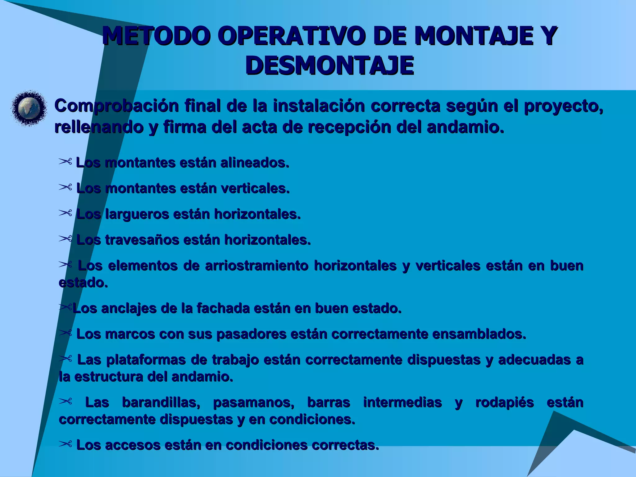 METODO OPERATIVO DE MONTAJE Y DESMONTAJE Comprobación final de la instalación correcta según el proyecto, rellenando y firma del acta de recepción del andamio. Los montantes están alineados. Los montantes están verticales.  Los largueros están horizontales.  Los travesaños están horizontales.  Los elementos de arriostramiento horizontales y verticales están en buen estado.  Los anclajes de la fachada están en buen estado.  Los marcos con sus pasadores están correctamente ensamblados.  Las plataformas de trabajo están correctamente dispuestas y adecuadas a la estructura del andamio.  Las barandillas, pasamanos, barras intermedias y rodapiés están correctamente dispuestas y en condiciones.  Los accesos están en condiciones correctas.  