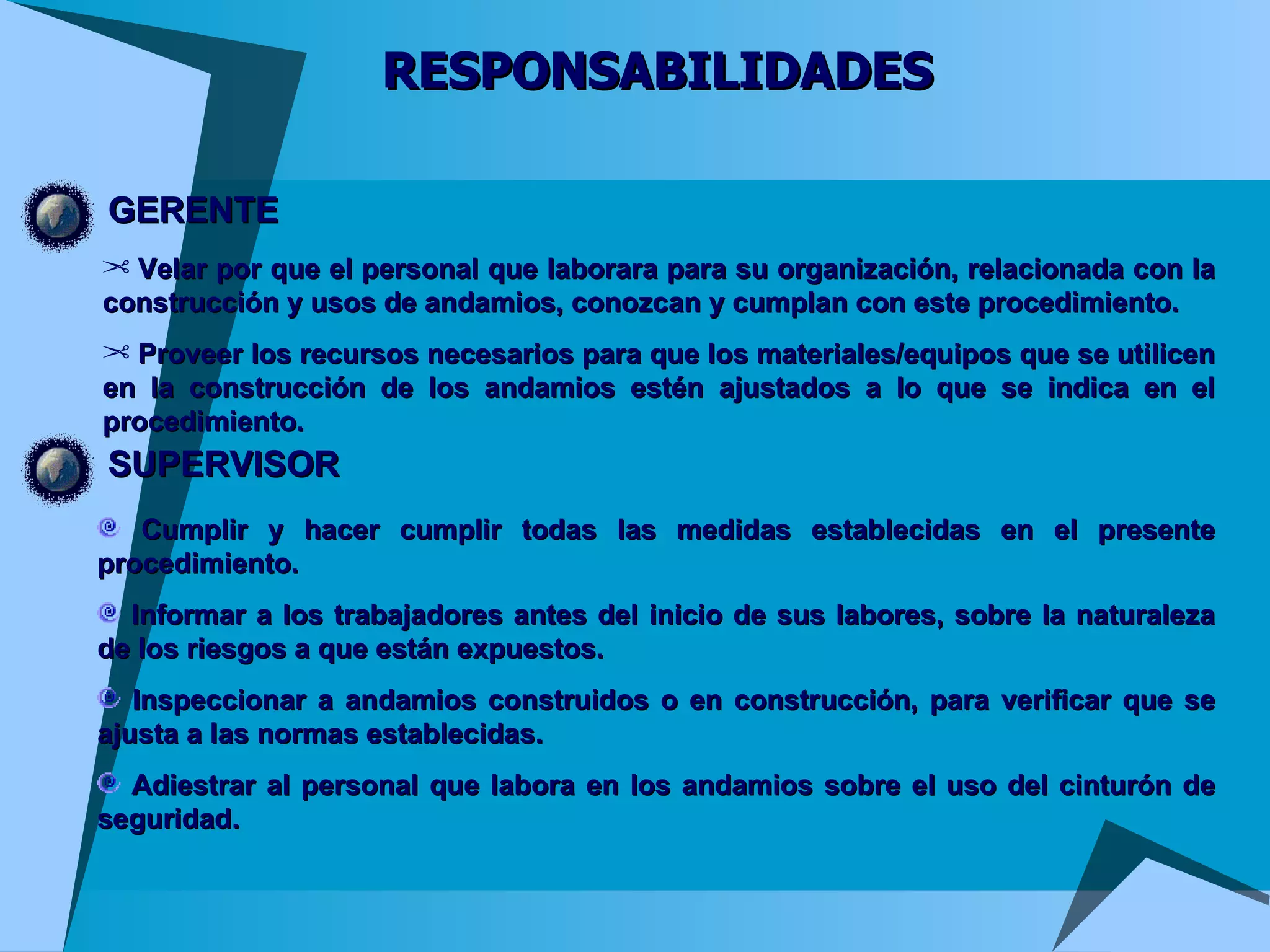 RESPONSABILIDADES GERENTE Velar por que el personal que laborara para su organización, relacionada con la construcción y usos de andamios, conozcan y cumplan con este procedimiento.  Proveer los recursos necesarios para que los materiales/equipos que se utilicen en la construcción de los andamios estén ajustados a lo que se indica en el procedimiento. SUPERVISOR Cumplir y hacer cumplir todas las medidas establecidas en el presente procedimiento.  Informar a los trabajadores antes del inicio de sus labores, sobre la naturaleza de los riesgos a que están expuestos.  Inspeccionar a andamios construidos o en construcción, para verificar que se ajusta a las normas establecidas.  Adiestrar al personal que labora en los andamios sobre el uso del cinturón de seguridad. 