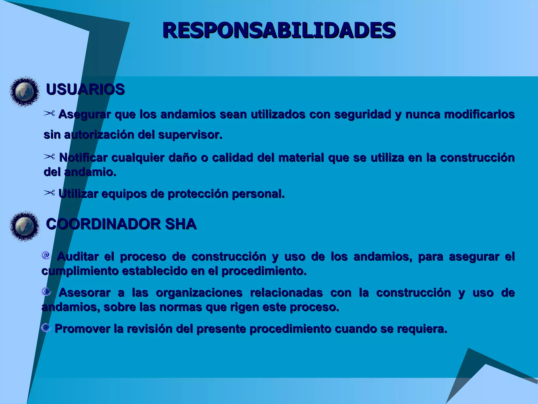 RESPONSABILIDADES USUARIOS Asegurar que los andamios sean utilizados con seguridad y nunca modificarlos sin autorización del supervisor.   Notificar cualquier daño o calidad del material que se utiliza en la construcción del andamio.  Utilizar equipos de protección personal. COORDINADOR SHA Auditar el proceso de construcción y uso de los andamios, para asegurar el cumplimiento establecido en el procedimiento.  Asesorar a las organizaciones relacionadas con la construcción y uso de andamios, sobre las normas que rigen este proceso.  Promover la revisión del presente procedimiento cuando se requiera. 