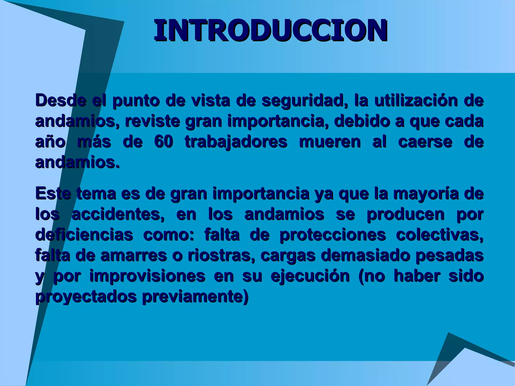 INTRODUCCION Desde el punto de vista de seguridad, la utilización de andamios, reviste gran importancia, debido a que cada año más de 60 trabajadores mueren al caerse de andamios. Este tema es de gran importancia ya que la mayoría de los accidentes, en los andamios se producen por deficiencias como: falta de protecciones colectivas, falta de amarres o riostras, cargas demasiado pesadas y por improvisiones en su ejecución (no haber sido proyectados previamente) 