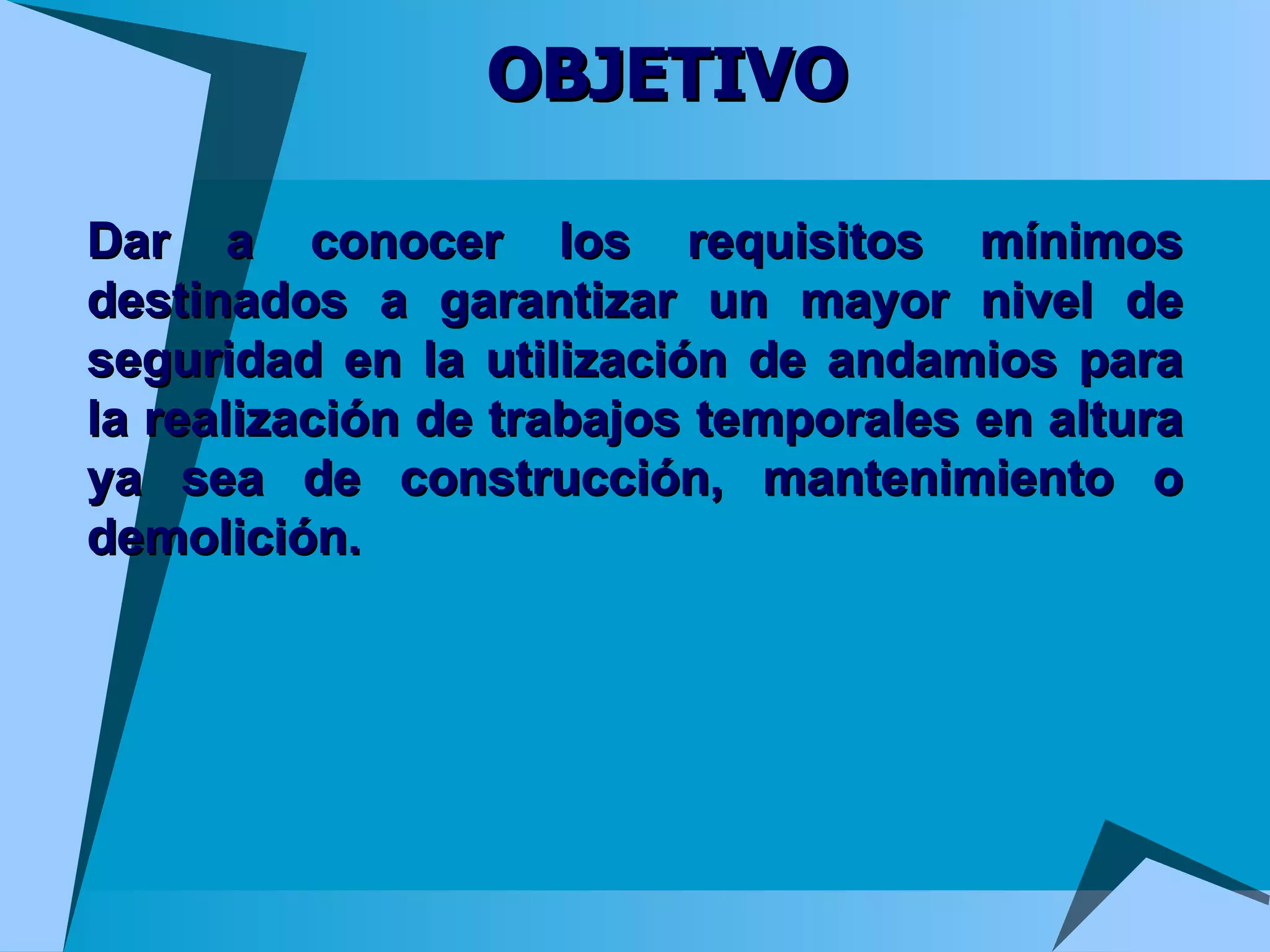 OBJETIVO Dar a conocer los requisitos mínimos destinados a garantizar un mayor nivel de seguridad en la utilización de andamios para la realización de trabajos temporales en altura ya sea de construcción, mantenimiento o demolición.  