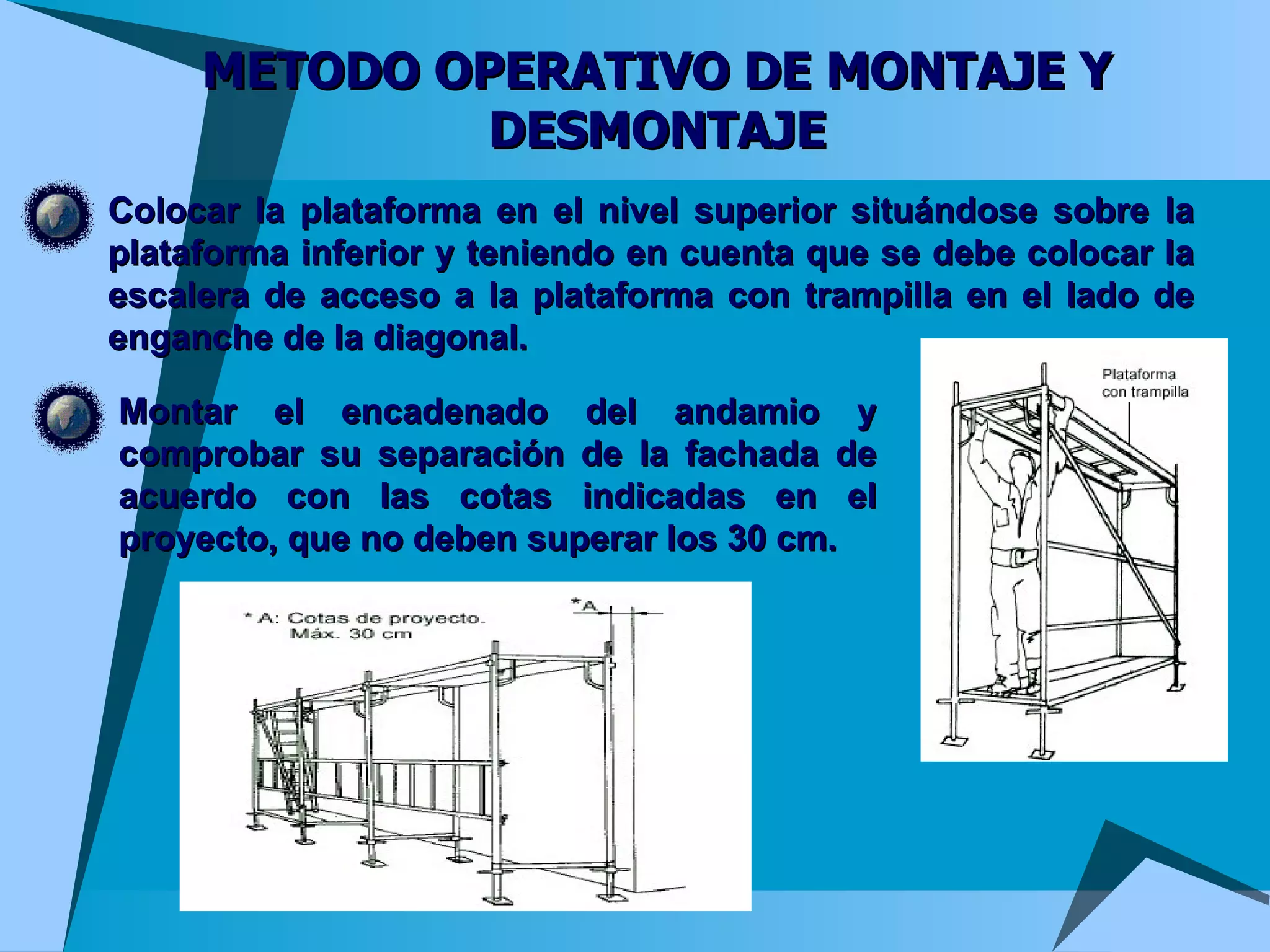 METODO OPERATIVO DE MONTAJE Y DESMONTAJE Colocar la plataforma en el nivel superior situándose sobre la plataforma inferior y teniendo en cuenta que se debe colocar la escalera de acceso a la plataforma con trampilla en el lado de enganche de la diagonal. Montar el encadenado del andamio y comprobar su separación de la fachada de acuerdo con las cotas indicadas en el proyecto, que no deben superar los 30 cm.  