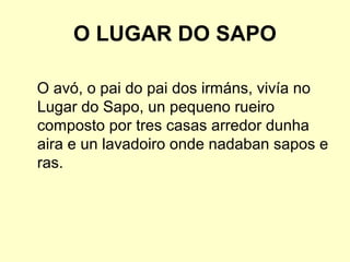 O LUGAR DO SAPO
O avó, o pai do pai dos irmáns, vivía no
Lugar do Sapo, un pequeno rueiro
composto por tres casas arredor dunha
aira e un lavadoiro onde nadaban sapos e
ras.
 