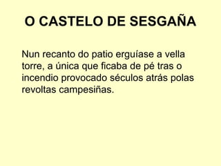 O CASTELO DE SESGAÑA
Nun recanto do patio erguíase a vella
torre, a única que ficaba de pé tras o
incendio provocado séculos atrás polas
revoltas campesiñas.
 