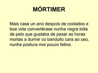 MÓRTIMER
Mais case un ano despois de coidados e
boa vida convertérase nunha negra bóla
de pelo que gustaba de pasar as horas
mortas a durmir co bandullo cara ao ceo,
nunha postura moi pouco felina.
 