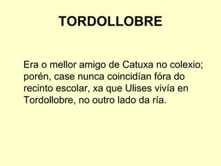 TORDOLLOBRE
Era o mellor amigo de Catuxa no colexio;
porén, case nunca coincidían fóra do
recinto escolar, xa que Ulises vivía en
Tordollobre, no outro lado da ría.
 