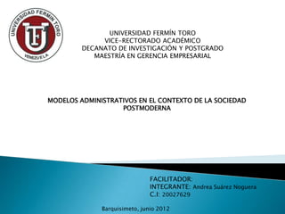 UNIVERSIDAD FERMÍN TORO
              VICE-RECTORADO ACADÉMICO
         DECANATO DE INVESTIGACIÓN Y POSTGRADO
            MAESTRÍA EN GERENCIA EMPRESARIAL




MODELOS ADMINISTRATIVOS EN EL CONTEXTO DE LA SOCIEDAD
                   POSTMODERNA




                              FACILITADOR:
                              INTEGRANTE: Andrea Suárez Noguera
                              C.I: 20027629

              Barquisimeto, junio 2012
 