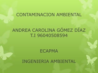 CONTAMINACION AMBIENTAL
ANDREA CAROLINA GÓMEZ DÍAZ
T.I 96040508594
ECAPMA
INGENIERIA AMBIENTAL
 