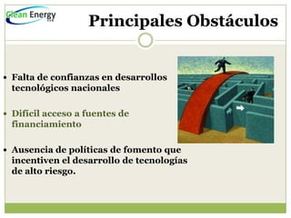 Principales Obstáculos


 Falta de confianzas en desarrollos
  tecnológicos nacionales

 Difícil acceso a fuentes de
  financiamiento

 Ausencia de políticas de fomento que
  incentiven el desarrollo de tecnologías
  de alto riesgo.
 