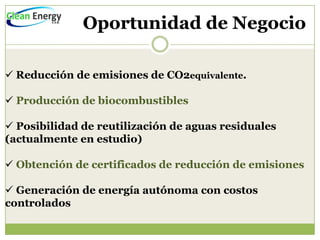 Oportunidad de Negocio

 Reducción de emisiones de CO2equivalente.

 Producción de biocombustibles

 Posibilidad de reutilización de aguas residuales
(actualmente en estudio)

 Obtención de certificados de reducción de emisiones

 Generación de energía autónoma con costos
controlados
 