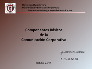 Universidad Fermín Toro
Maestría en Comunicación Corporativa
     Métodos de Investigación en la Comunicación




  Componentes Básicos
         de la
Comunicación Corporativa

                                     Lic. Andreina Y. Meléndez
                                     P.

                                     C.I. V – 17.343.017
             Octubre 2.012
 