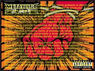 • Antes de la entrada de Trujillo, la banda había grabado el álbum St.
Anger, con Bob Rock nuevamente en el puesto de productor. Este
último toca el bajo debido a las dificultades para encontrar un nuevo
bajista. Como peculiaridades del disco destaca la ausencia absoluta
de solos de guitarra, y un sonido de la batería totalmente novedoso e
igualmente polémico que radicaba en la caja, la cual tenía un
armónico metálico en vez del de madera seca usado hasta entonces.
• El vídeo de la canción homónima del álbum fue grabado en la prisión
de San Quintin. Hubo otras muchas dificultades en la producción del
álbum, debidos a motivos como el proceso de rehabilitación de
Hetfield, que se había comenzado a tener problemas con el alcohol
después de un viaje a Siberia donde, según él, su única bebida era
el vodka.
• En el 2004, se lanzaría el documental Some Kind of Monster, que
narra la producción del St. Anger en medio de discusiones y
problemas luego de la salida de Jason y de la rehabilitación de
James Hetfield, de quien ya se conocía su pasión por el alcohol. En
el documental hacen aparición Jason Newsted y su banda Echobrain
(Lars y Kirk acuden a una de sus presentaciones, se dirigen hacia los
camerinos y cuando llegan, Jason ya se había ido) y uno de sus
primeros guitarristas del grupo, Dave Mustaine, quien charla con
Lars acerca de temas como su estancia en Metallica y su carrera en
Megadeth.
 