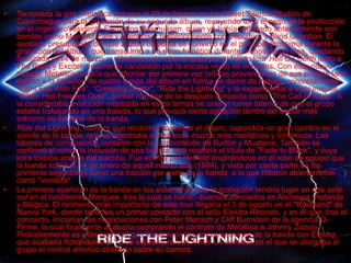 • RIDE THE LIGHTNING
• Terminada la gira, Metallica entraría el 20 de febrero en los Sweet Silence Studios de
Copenhague para la grabación de su segundo álbum, recayendo todo el peso de la producción
en el ingeniero residente Flemming Rasmussen, quien ya había trabajado anteriormente con
bandas como Mercyful Fate y Rainbow y posteriormente con Sepultura y Blind Guardian. El
ajustado presupuesto del que Zazula disponía se convirtió en el principal problema durante la
grabación del álbum, que transcurrió a un ritmo frenético durante menos de un mes, quedando
finalizada el 14 de marzo, y viéndose solo interrumpida por el fallido tour Hell On Earth junto a
The Rods y Exciter, finalmente cancelado por la escasa venta de entradas. Con este nuevo
trabajo, Metallica tendría que afrontar por primera vez críticas provenientes de sus propios fans
debido a la filtración de cuatro temas del álbum en forma de demo de trabajo, concretamente
"Fight Fire With Fire", “Creeping Death", "Ride the Lightning" y la experimental e instrumental
"When Hell Freezes Over", primer nombre de la después conocida como "The Call of Ktulu". A
la considerable evolución mostrada en estos temas se unía el rumor latente de que el grupo
estaba trabajando en una balada, lo que provocó cierta agitación dentro del sector más
extremo de los fans de la banda.
• Ride the Lightning, nombre que recibiría finalmente el álbum, supondría un gran cambio en el
sonido de la banda, que se adentraba en terrenos mucho más melódicos y sinfónicos. Las
labores de composición contaron con la colaboración de Burton y Mustaine. También se
confirmó el rumor la inclusión de una balada, que recibiría el título de "Fade to Black", y cuya
letra trataba acerca del suicidio. Fue escrita por Hetfield inspirándose en el robo de equipo que
la banda sufrió el 14 de enero de aquel mismo año (1984), y vista por cierta parte de los
primeros seguidores como una traición por parte de la banda, a la que tildaron abiertamente
como "vendida".
• La primera aparición de la banda en los escenarios tras la grabación tendría lugar en dos sold-
out en el londinense Marquee, tras lo cual se harían diversos conciertos en Alemania, Holanda
y Bélgica. El momento más importante de este tour llegaría el 3 de agosto en el "Roseland" de
Nueva York, donde tendrían un primer contacto con el sello Elektra Records, y en el que, tras el
concierto, iniciarían las negociaciones con Peter Mensch y Cliff Burnstein de la agencia Q-
Prime, la cual finalmente acabaría comprando el contrato de Metallica a Johnny Zazula.
Probablemente es este hecho el que fomentaría las conversaciones de la banda con Elektra,
que acabaría fichándolos el 12 de septiembre tras firmar un contrato en el que se otorgaba al
grupo el control artístico absoluto sobre su carrera.
 