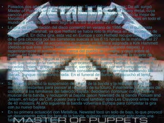 • MASTER OF PUPPETS
• Pasados dos años de gira, volvieron a los Sweet Silence Studios. De allí surgió
Master of Puppets, uno de los discos más alabados dentro del heavy metal, cuya
canción principal homónima está considerada por muchos fans como la mejor de
Metallica. El disco ha vendido hasta la fecha más de 7 millones de copias en todo el
mundo, a pesar de que solo llegó en su día al puesto 29 del Billboard.
• La gira de presentación del disco comenzó en verano de 1986 con el guitarrista
rítmico John Marshall, ya que Hetfield se había roto la muñeca en un accidente de
skateboard. En dicha gira, esta vez en Europa y con Hetfield recuperado, el autobús
de la gira circulaba por las carreteras suecas a las 6:15 horas de la mañana del 27
de septiembre; Cliff se encontraba durmiendo en la litera asignada a Kirk Hammett
(debido a que éste último había perdido en una apuesta jugando naipes), y
repentinamente el autobús volcó cerca del pueblo de Ljungby, y cayó sobre el
cuerpo del bajista, tras salir despedido por la ventana, causándole la muerte de
forma instantánea. Según el conductor, el autobús derrapó debido a las placas de
hielo que había en la carretera, lo que ocasionó el vuelco; Hetfield, furioso por lo
sucedido, intentó golpear al conductor, siendo detenido por sus compañeros.
Posteriormente recorrió una distancia considerable de la carretera buscando las
placas, aunque no encontró nada. En el funeral de Burton, se escuchó el tema
Orión.
• Su muerte provocó la suspensión de la gira de la banda y la retirada de los tres
miembros restantes para pensar al respecto de su futuro. Finalmente, y después de
consultar a los familiares del fallecido bajista, decidieron continuar con la carrera
musical de la banda, y reclutaron al bajista Jason Newsted de la banda Flotsam and
Jetsam, en lugar de Cliff, puesto para el cual también optó Les Claypool entre más
de 40 músicos. Al año siguiente la banda volvería a Europa para completar la gira
con su nuevo bajista.
• En su primera actuación con Metallica, Newsted tocó un solo de bajo, lo que provocó
un descontento entre los fans de la banda, quienes consideraron esto como una
falta de respeto hacia Burton.
 