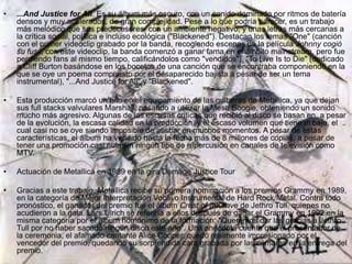 • ...And Justice for All. Es su álbum más oscuro, con un sonido dominado por ritmos de batería
densos y muy acelerados, de gran complejidad. Pese a lo que podría parecer, es un trabajo
más melódico que sus predecesores, con un ambiente negativo, y unas letras más cercanas a
la crítica social, política e incluso ecológica ("Blackened"). Destacan los temas "One" (canción
con el primer videoclip grabado por la banda, recogiendo escenas de la película Johnny cogió
su fusil; con este videoclip, la banda comenzó a ganar fama en el ámbito mainstream, pero fue
perdiendo fans al mismo tiempo, calificándolos como "vendidos"), "To Live Is to Die" (dedicado
a Cliff Burton basándose en los bocetos de una canción que se encontraba componiendo en la
que se oye un poema compuesto por el desaparecido bajista a pesar de ser un tema
instrumental), "...And Justice for All" y "Blackened".
• Esta producción marcó un hito en el equipamiento de las guitarras de Metallica, ya que dejan
sus full stacks valvulares Marshall, pasando a utilizar la Mesa Boogie, obteniendo un sonido
mucho más agresivo. Algunas de las escasas críticas que recibió al disco se basan en, a pesar
de la evolución, la escasa calidad en la producción, y el escaso volumen que tiene el bajo, el
cual casi no se oye siendo imposible de atisbar en muchos momentos. A pesar de estas
características, el álbum ha vendido hasta la fecha más de 8 millones de copias, a pesar de
tener una promoción casi nula sin ningún tipo de repercusión en canales de televisión como
MTV.
• Actuación de Metallica en 1989 en la gira Damage Justice Tour
• Gracias a este trabajo, Metallica recibe su primera nominación a los premios Grammy en 1989,
en la categoría de Mejor Interpretación Vocal o Instrumental de Hard Rock/Metal. Contra todo
pronóstico, el ganador del premio fue el álbum Crest of a Knave de Jethro Tull, quienes no
acudieron a la gala. Lars Ulrich se referiría a ellos después de ganar el Grammy en 1992 en la
misma categoría por el álbum homónimo de la formación: "Queremos dar las gracias a Jethro
Tull por no haber sacado ningún disco este año". Una anécdota cuenta que el presentador de
la ceremonia, el afamado cantante Alice Cooper, quedó realmente impresionado por el
vencedor del premio, quedando su sorprendida cara grabada por las cámaras en la entrega del
premio.
 
