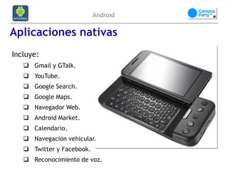 Android

Aplicaciones nativas
Incluye:
    Gmail y GTalk.
    YouTube.
    Google Search.
    Google Maps.
    Navegador Web.
    Android Market.
    Calendario.
    Navegación vehicular.
    Twitter y Facebook.
    Reconocimiento de voz.
 