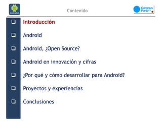Contenido

   Introducción

   Android

   Android, ¿Open Source?

   Android en innovación y cifras

   ¿Por qué y cómo desarrollar para Android?

   Proyectos y experiencias

   Conclusiones
 