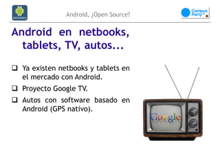 Android, ¿Open Source?


Android en netbooks,
  tablets, TV, autos...
 Ya existen netbooks y tablets en
  el mercado con Android.
 Proyecto Google TV.
 Autos con software basado en
  Android (GPS nativo).
 