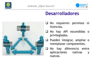 Android, ¿Open Source?


              Desarrolladores
               No requieren permisos ni
                licencias.
               No hay API escondidas o
                privilegiadas.
               Pueden integrar, ampliar o
                reemplazar componentes.
               No hay diferencia entre
                aplicaciones nativas  y
                nuevas.
 