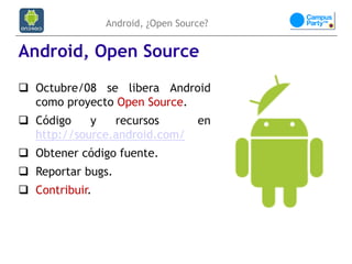 Android, ¿Open Source?


Android, Open Source
 Octubre/08 se libera Android
  como proyecto Open Source.
 Código    y   recursos           en
  http://source.android.com/
 Obtener código fuente.
 Reportar bugs.
 Contribuir.
 