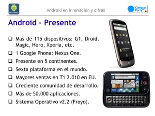 Android en innovación y cifras


Android - Presente
 Mas de 115 dispositivos: G1, Droid,
  Magic, Hero, Xperia, etc.
 1 Google Phone: Nexus One.
 Presente en 5 continentes.
 Sexta plataforma en el mundo.
 Mayores ventas en T1 2.010 en EU.
 Creciente comunidad de desarrollo.
 Más de 50.000 aplicaciones.
 Sistema Operativo v2.2 (Froyo).
 