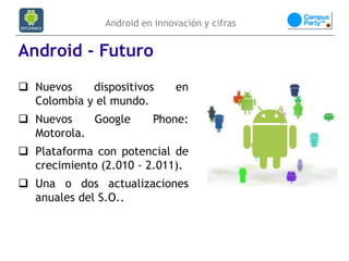 Android en innovación y cifras


Android - Futuro
 Nuevos    dispositivos       en
  Colombia y el mundo.
 Nuevos    Google       Phone:
  Motorola.
 Plataforma con potencial de
  crecimiento (2.010 - 2.011).
 Una o dos actualizaciones
  anuales del S.O..
 
