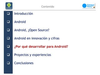 Contenido

   Introducción

   Android

   Android, ¿Open Source?

   Android en innovación y cifras

   ¿Por qué desarrollar para Android?

   Proyectos y experiencias

   Conclusiones
 