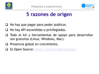 Proyectos y experiencias


             5 razones de origen
 No hay que pagar para poder publicar.
 No hay API escondidas o privilegiadas.
 Todo el kit y herramientas de apoyo para desarrollar
  son gratuitas (Linux, Windows, Mac).
 Presencia global en crecimiento.
 Es Open Source: http://source.android.com/
 