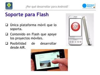 ¿Por qué desarrollar para Android?


Soporte para Flash
 Única plataforma móvil que lo
  soporta.
 Contenido en Flash que apoye
  los proyectos móviles.
 Posibilidad   de     desarrollar
  desde AIR.
 