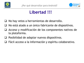 ¿Por qué desarrollar para Android?


                    Libertad !!!
 No hay vetos a herramientas de desarrollo.
 No está atado a un único fabricante de dispositivos.
 Acceso y modificación de los componentes nativos de
  la plataforma.
 Posibilidad de adaptar nuevos dispositivos.
 Fácil acceso a la información y espíritu colaborativo.
 