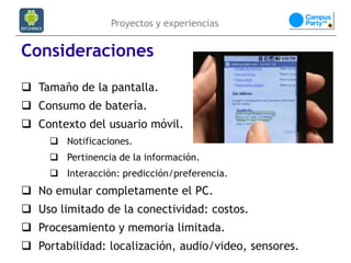 Proyectos y experiencias


Consideraciones
 Tamaño de la pantalla.
 Consumo de batería.
 Contexto del usuario móvil.
      Notificaciones.
      Pertinencia de la información.
      Interacción: predicción/preferencia.
 No emular completamente el PC.
 Uso limitado de la conectividad: costos.
 Procesamiento y memoria limitada.
 Portabilidad: localización, audio/video, sensores.
 