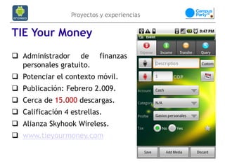 Proyectos y experiencias


TIE Your Money
 Administrador de        finanzas
  personales gratuito.
 Potenciar el contexto móvil.
 Publicación: Febrero 2.009.
 Cerca de 15.000 descargas.
 Calificación 4 estrellas.
 Alianza Skyhook Wireless.
 www.tieyourmoney.com
 