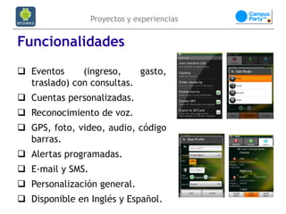Proyectos y experiencias


Funcionalidades
 Eventos     (ingreso,    gasto,
  traslado) con consultas.
 Cuentas personalizadas.
 Reconocimiento de voz.
 GPS, foto, video, audio, código
  barras.
 Alertas programadas.
 E-mail y SMS.
 Personalización general.
 Disponible en Inglés y Español.
 