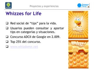 Proyectos y experiencias


Whizzes for Life
 Red social de “tips” para la vida.
 Usuarios pueden consultar y aportar
  tips en categorías y situaciones.
 Concurso ADCII de Google en 2.009.
 Top 25% del concurso.
 www.whizdome.net
 