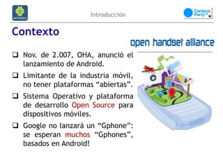 Introducción

Contexto
 Nov. de 2.007, OHA, anunció el
  lanzamiento de Android.
 Limitante de la industria móvil,
  no tener plataformas “abiertas”.
 Sistema Operativo y plataforma
  de desarrollo Open Source para
  dispositivos móviles.
 Google no lanzará un “Gphone”:
  se esperan muchos “Gphones”,
  basados en Android!
 