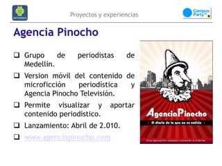 Proyectos y experiencias


Agencia Pinocho
 Grupo     de     periodistas      de
  Medellín.
 Version móvil del contenido de
  microficción   periodística  y
  Agencia Pinocho Televisión.
 Permite visualizar y         aportar
  contenido periodístico.
 Lanzamiento: Abril de 2.010.
 www.agenciapinocho.com
 
