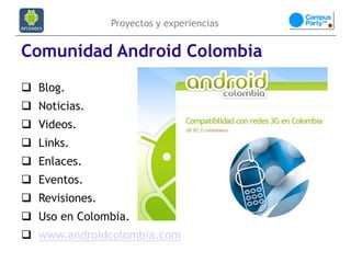 Proyectos y experiencias


Comunidad Android Colombia
 Blog.
 Noticias.
 Videos.
 Links.
 Enlaces.
 Eventos.
 Revisiones.
 Uso en Colombia.
 www.androidcolombia.com
 