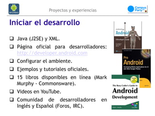 Proyectos y experiencias


Iniciar el desarrollo
 Java (J2SE) y XML.
 Página oficial para desarrolladores:
  http://developer.android.com
 Configurar el ambiente.
 Ejemplos y tutoriales oficiales.
 15 libros disponibles en línea (Mark
  Murphy - Commonsware).
 Videos en YouTube.
 Comunidad de desarrolladores             en
  Inglés y Español (Foros, IRC).
 