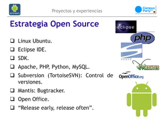 Proyectos y experiencias


Estrategia Open Source
 Linux Ubuntu.
 Eclipse IDE.
 SDK.
 Apache, PHP, Python, MySQL.
 Subversion (TortoiseSVN): Control de
  versiones.
 Mantis: Bugtracker.
 Open Office.
 “Release early, release often”.
 
