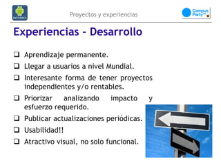 Proyectos y experiencias


Experiencias - Desarrollo
 Aprendizaje permanente.
 Llegar a usuarios a nivel Mundial.
 Interesante forma de tener proyectos
  independientes y/o rentables.
 Priorizar   analizando       impacto      y
  esfuerzo requerido.
 Publicar actualizaciones periódicas.
 Usabilidad!!
 Atractivo visual, no solo funcional.
 